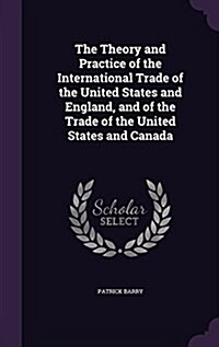 The Theory and Practice of the International Trade of the United States and England, and of the Trade of the United States and Canada (Hardcover)