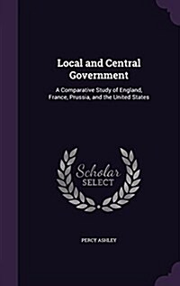 Local and Central Government: A Comparative Study of England, France, Prussia, and the United States (Hardcover)