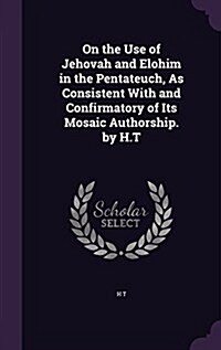 On the Use of Jehovah and Elohim in the Pentateuch, as Consistent with and Confirmatory of Its Mosaic Authorship. by H.T (Hardcover)