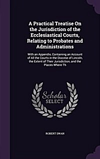 A Practical Treatise on the Jurisdiction of the Ecclesiastical Courts, Relating to Probates and Administrations: With an Appendix, Containing an Accou (Hardcover)