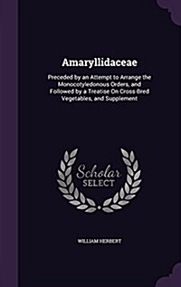 Amaryllidaceae: Preceded by an Attempt to Arrange the Monocotyledonous Orders, and Followed by a Treatise on Cross-Bred Vegetables, an (Hardcover)