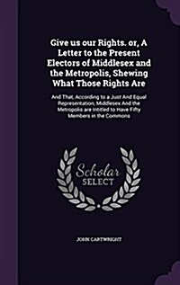 Give Us Our Rights. Or, a Letter to the Present Electors of Middlesex and the Metropolis, Shewing What Those Rights Are: And That, According to a Just (Hardcover)