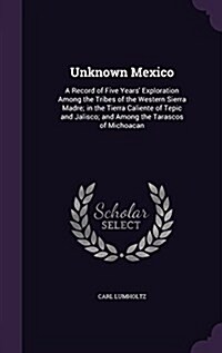 Unknown Mexico: A Record of Five Years Exploration Among the Tribes of the Western Sierra Madre; In the Tierra Caliente of Tepic and (Hardcover)