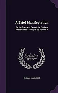 A Brief Manifestation: Or, the State and Case of the Quakers Presented to All People, By, Volume 4 (Hardcover)