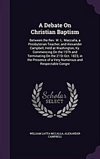 A Debate on Christian Baptism: Between the REV. W. L. Maccalla, a Presbyterian Teacher, and Alexander Campbell, Held at Washington, KY. Commencing on (Hardcover)