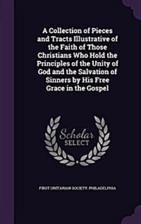 A Collection of Pieces and Tracts Illustrative of the Faith of Those Christians Who Hold the Principles of the Unity of God and the Salvation of Sinne (Hardcover)
