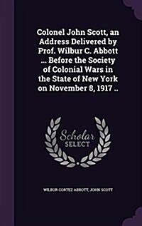 Colonel John Scott, an Address Delivered by Prof. Wilbur C. Abbott ... Before the Society of Colonial Wars in the State of New York on November 8, 191 (Hardcover)