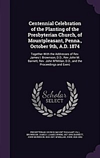 Centennial Celebration of the Planting of the Presbyterian Church, of Mountpleasant, Penna., October 9th, A.D. 1874: Together with the Addresses of RE (Hardcover)