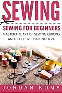 Sewing: Sewing for Beginners - Master the Art of Sewing Quickly and Effectively in Under 24 Hours: Sewing for Beginners - Mast (Paperback)