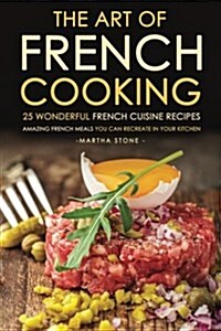 The Art of French Cooking - 25 Wonderful French Cuisine Recipes: Amazing French Meals You Can Recreate in Your Kitchen (Paperback)
