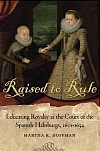 Raised to Rule: Educating Royalty at the Court of the Spanish Habsburgs, 1601-1634 (Hardcover)