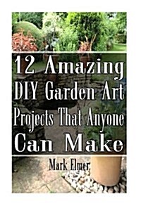 12 Amazing DIY Garden Art Projects That Anyone Can Make: (Gardening, DIY Books) (Paperback)