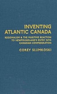Inventing Atlantic Canada: Regionalism and the Maritime Reaction to Newfoundlands Entry Into Canadian Confederation (Hardcover)