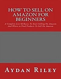 How to Sell on Amazon for Beginners: A Complete List of Basics to Start Selling on Amazon and Where to Find Products to Sell on Amazon (Paperback)