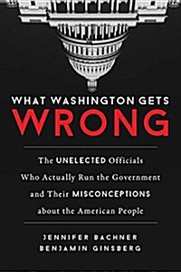 What Washington Gets Wrong: The Unelected Officials Who Actually Run the Government and Their Misconceptions about the American People (Hardcover)