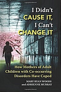 I Didnt Cause It, I Cant Change It: How Mothers of Adult Children with Co-Occurring Disorders Have Coped (Paperback)