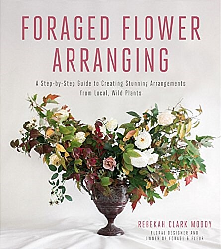 Foraged Flower Arranging: A Step-By-Step Guide to Creating Stunning Arrangements from Local, Wild Plants (Paperback)