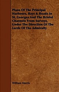 Plans of the Principal Harbours, Bays & Roads in St. Georges and the Bristol Channels from Surveys, Under the Direction of the Lords of the Admiralty (Paperback)