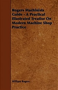 Rogers Machinists Guide - A Practical Illustrated Treatise on Modern Machine Shop Practice (Paperback)