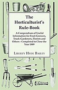 The Horticulturists Rule-Book - A Compendium of Useful Information for Fruit-Growers, Truck-Gardeners, Florists and Others - Completed to Close the Y (Paperback)