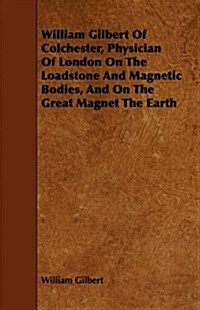 William Gilbert of Colchester, Physician of London on the Loadstone and Magnetic Bodies, and on the Great Magnet the Earth (Paperback)