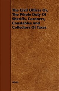 The Civil Officer Or, the Whole Duty of Sheriffs, Coroners, Constables and Collectors of Taxes (Paperback)