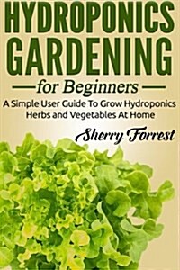 Hydroponics: Hydroponics Gardening For Beginners - A Simple User Guide To Grow Hydroponics Herbs And Vegetables At Home (Paperback)