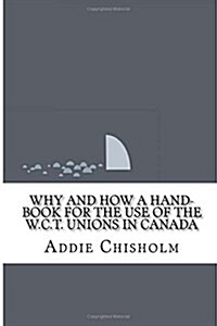 Why and How a Hand-Book for the Use of the W.C.T. Unions in Canada (Paperback)