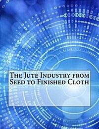 The Jute Industry from Seed to Finished Cloth (Paperback)