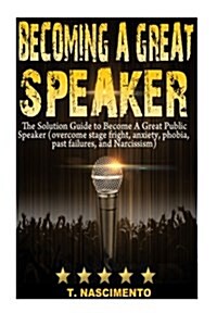 Becoming A Great Speaker: The Solution Guide to Become a Great Public Speaker (Overcome Stage Fright, Anxiety, Phobia, Past Failures, and Narcis (Paperback)