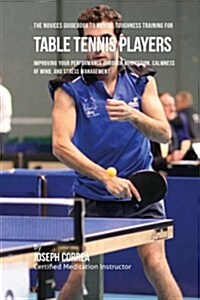The Novices Guidebook to Mental Toughness Training for Table Tennis Players: Improving Your Performance Through Meditation, Calmness of Mind, and Stre (Paperback)