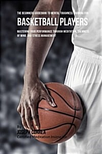 The Beginners Guidebook to Mental Toughness Training for Basketball Players: Mastering Your Performance Through Meditation, Calmness of Mind, and Stre (Paperback)