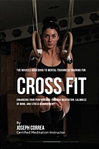 The Novices Guidebook to Mental Toughness Training for Cross Fit: Enhancing Your Performance Through Meditation, Calmness of Mind, and Stress Manageme (Paperback)