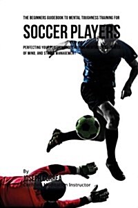 The Beginners Guidebook to Mental Toughness Training for Soccer Players: Perfecting Your Performance Through Meditation, Calmness of Mind, and Stress (Paperback)