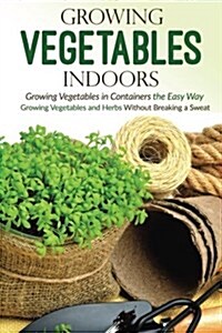 Growing Vegetables Indoors, Growing Vegetables in Containers the Easy Way: Growing Vegetables and Herbs Without Breaking a Sweat (Paperback)