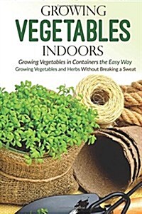 Growing Vegetables Indoors, Growing Vegetables in Containers the Easy Way: Growing Vegetables and Herbs Without Breaking a Sweat (Paperback)