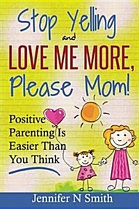 Parenting: Positive Parenting - Stop Yelling and Love Me More, Please Mom. Positive Parenting Is Easier Than You Think (Paperback)