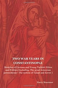 Two War Years in Constantinople: Sketches of German and Young Turkish Ethics and Politics (Including: The Great Armenian Persecutions-The System of Ta (Paperback)