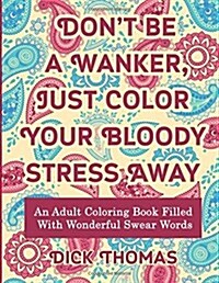 Dont Be a Wanker, Just Color Your Bloody Stress Away: An Adult Coloring Book Filled with Wonderful Swear Words (Paperback)