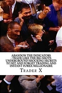 Abandon the Indicators: Trade Like the Big Shots Underground Shocking Secrets to Set and Forget Trading and Instant Forex Millionaire: Forex T (Paperback)