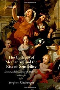 The Collapse of Mechanism and the Rise of Sensibility : Science and the Shaping of Modernity, 1680-1760 (Hardcover)