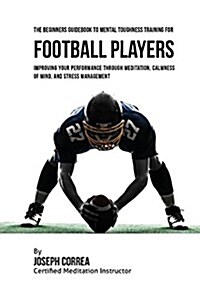 The Beginners Guidebook to Mental Toughness Training for Football Players: Improving Your Performance Through Meditation, Calmness of Mind, and Stress (Paperback)