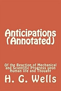 Anticipations (Annotated): Of the Reaction of Mechanical and Scientific Progress Upon Human Life and Thought (Paperback)