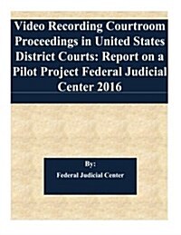 Video Recording Courtroom Proceedings in United States District Courts: Report on a Pilot Project Federal Judicial Center 2016 (Paperback)