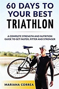 60 Days to Your Best Triathlon: A Complete Strength Training and Nutrition Guide to Get Faster, Fitter and Stronger (Paperback)