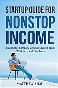 Startup Guide for Nonstop Income: Build Great Company with Outsourced Team, Work Less and Earn More (Paperback)