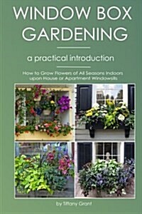 Window Box Gardening - A Practical Introduction: How to Grow Flowers of All Seasons Indoors Upon House or Apartment Windowsills (Paperback)