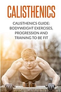 Calisthenics: Calisthenics Guide: Bodyweight Exercises, Workout Progression and Training to Be Fit (Paperback)