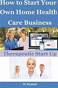 How to Start Your Own Home Health Care Business: Therapeutic Start Up (Paperback)
