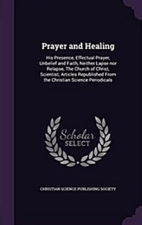 Prayer and Healing: His Presence, Effectual Prayer, Unbelief and Faith, Neither Lapse Nor Relapse, the Church of Christ, Scientist; Articl (Hardcover)